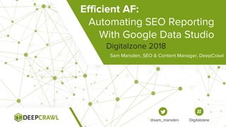 Efficient AF:
Automating SEO Reporting
With Google Data Studio
Sam Marsden, SEO & Content Manager, DeepCrawl
2018
@sam_marsden
Efficient AF:
Automating SEO Reporting
With Google Data Studio
Sam Marsden, SEO & Content Manager, DeepCrawl
Digitalzone 2018
@sam_marsden Digitalzone
 