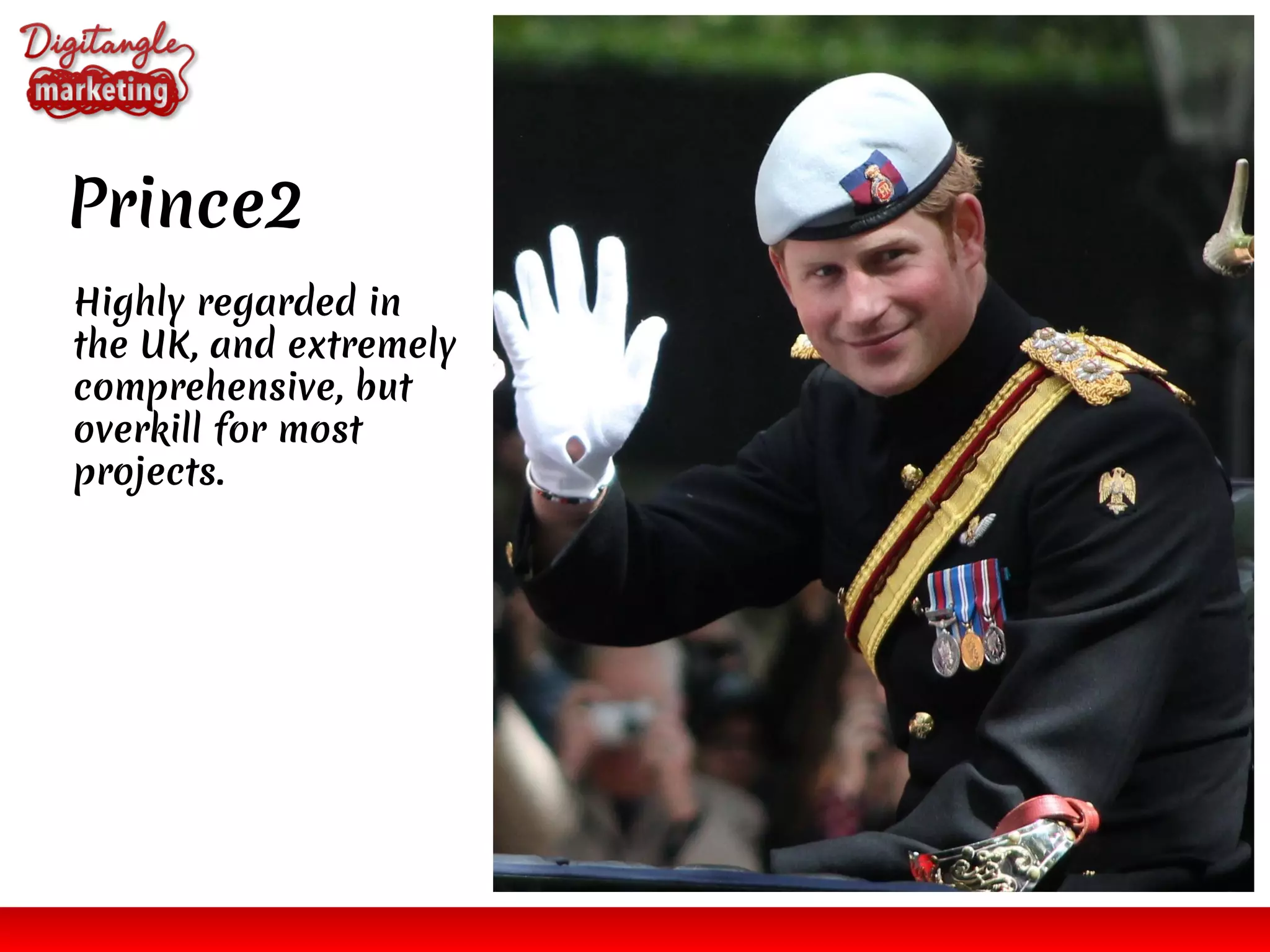 Prince2
Highly regarded in
the UK, and extremely
comprehensive, but
overkill for most
projects.
 