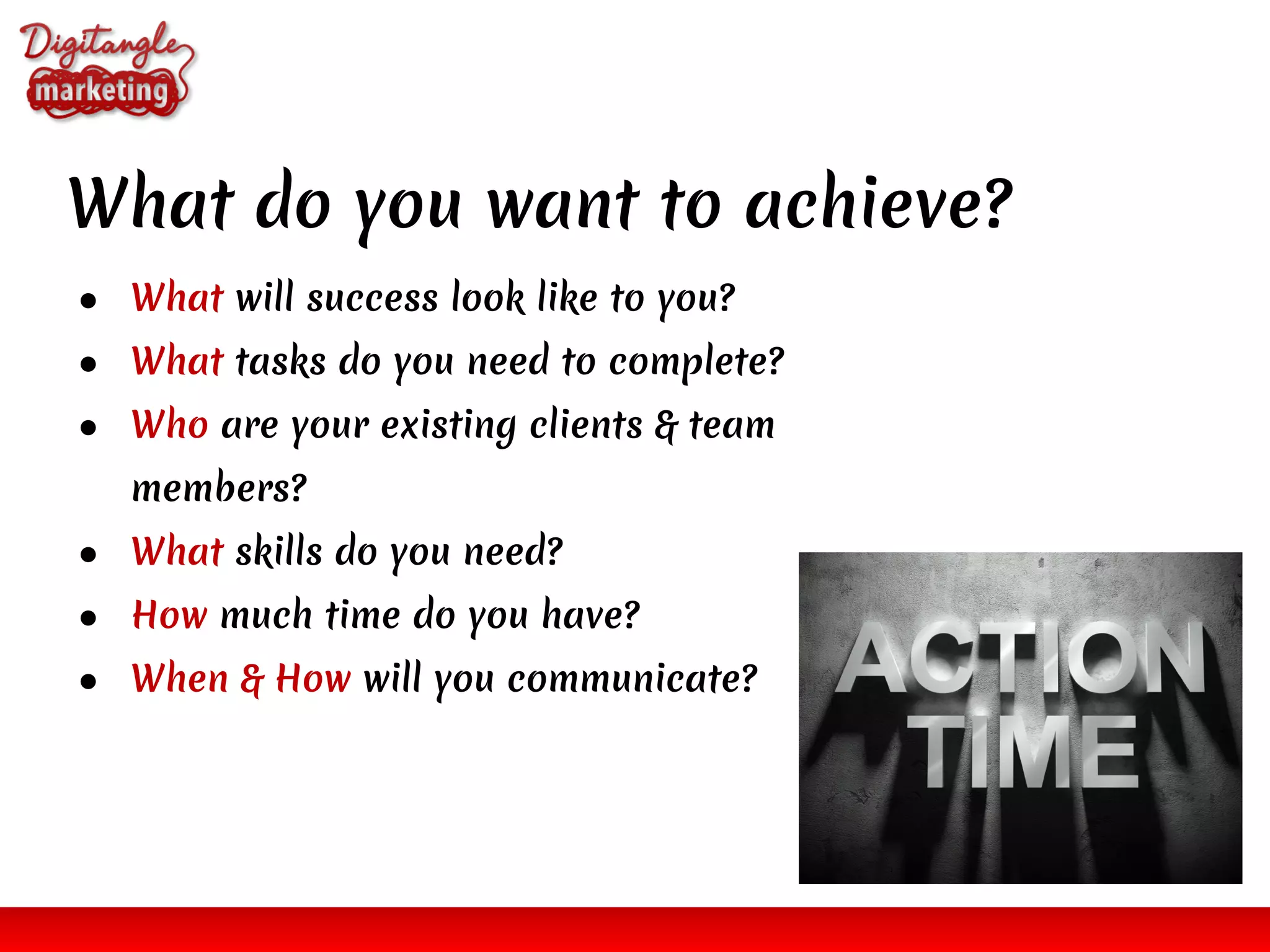 ● What will success look like to you?
● What tasks do you need to complete?
● Who are your existing clients & team
members?
● What skills do you need?
● How much time do you have?
● When & How will you communicate?
What do you want to achieve?
 
