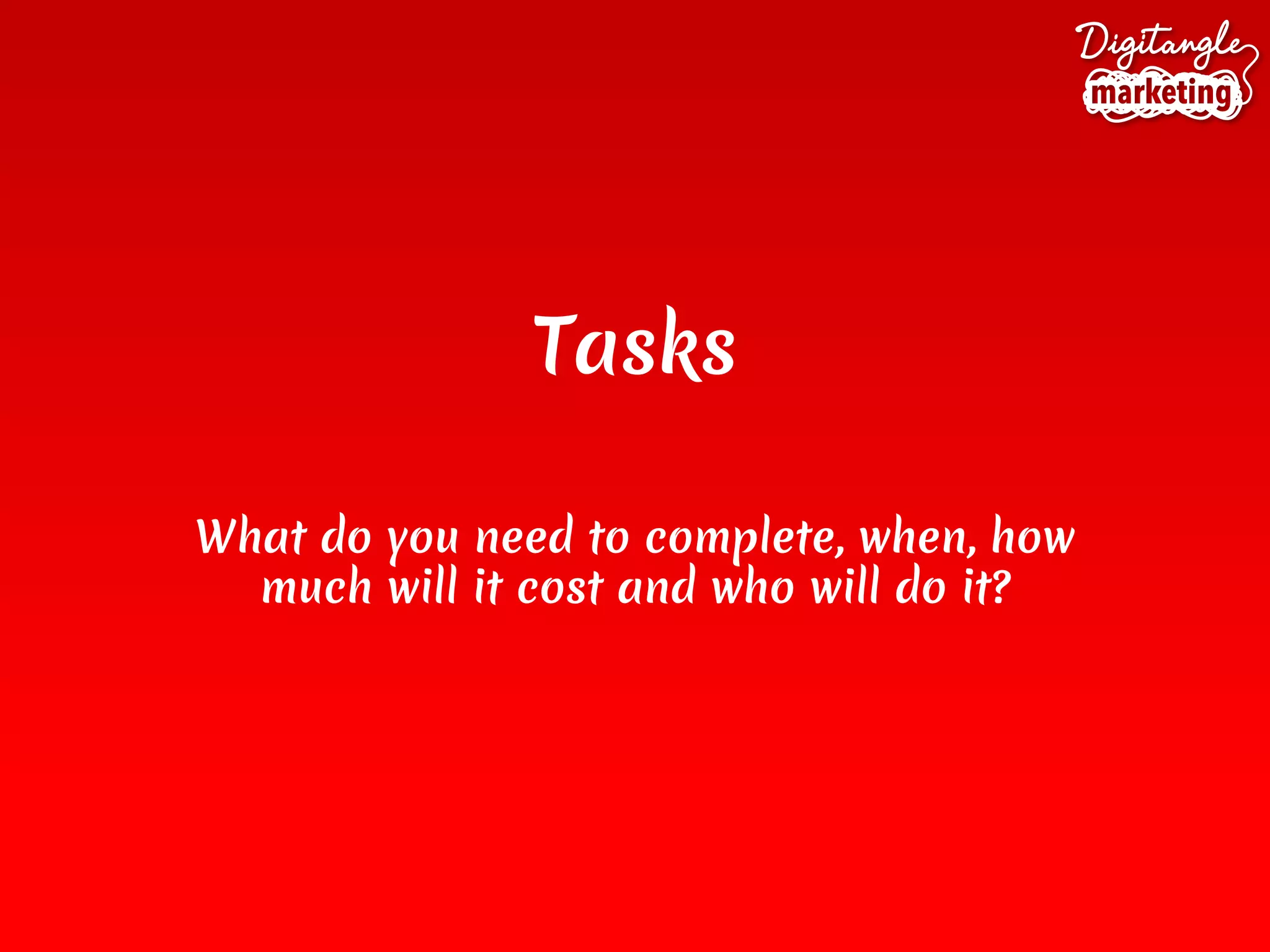 Tasks
What do you need to complete, when, how
much will it cost and who will do it?
 