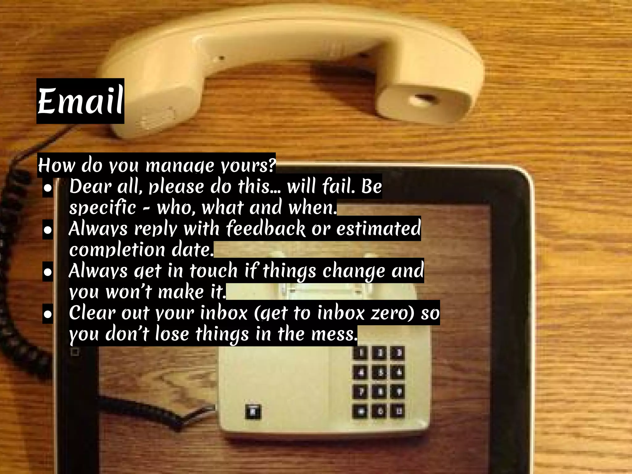 How do you manage yours?
● Dear all, please do this… will fail. Be
specific - who, what and when.
● Always reply with feedback or estimated
completion date.
● Always get in touch if things change and
you won’t make it.
● Clear out your inbox (get to inbox zero) so
you don’t lose things in the mess.
Email
 