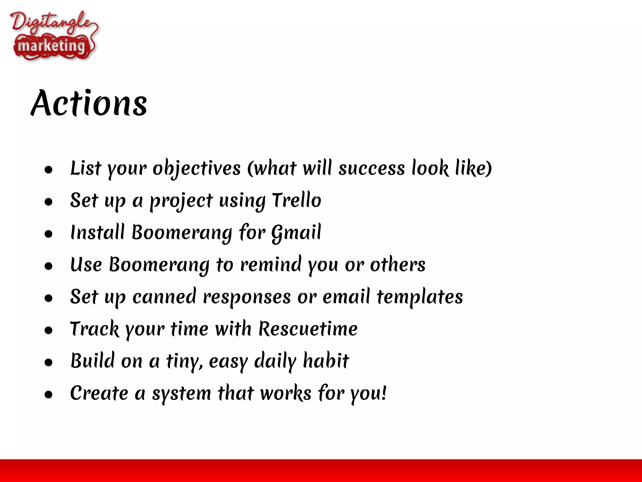 Actions
● List your objectives (what will success look like)
● Set up a project using Trello
● Install Boomerang for Gmail
● Use Boomerang to remind you or others
● Set up canned responses or email templates
● Track your time with Rescuetime
● Build on a tiny, easy daily habit
● Create a system that works for you!
 