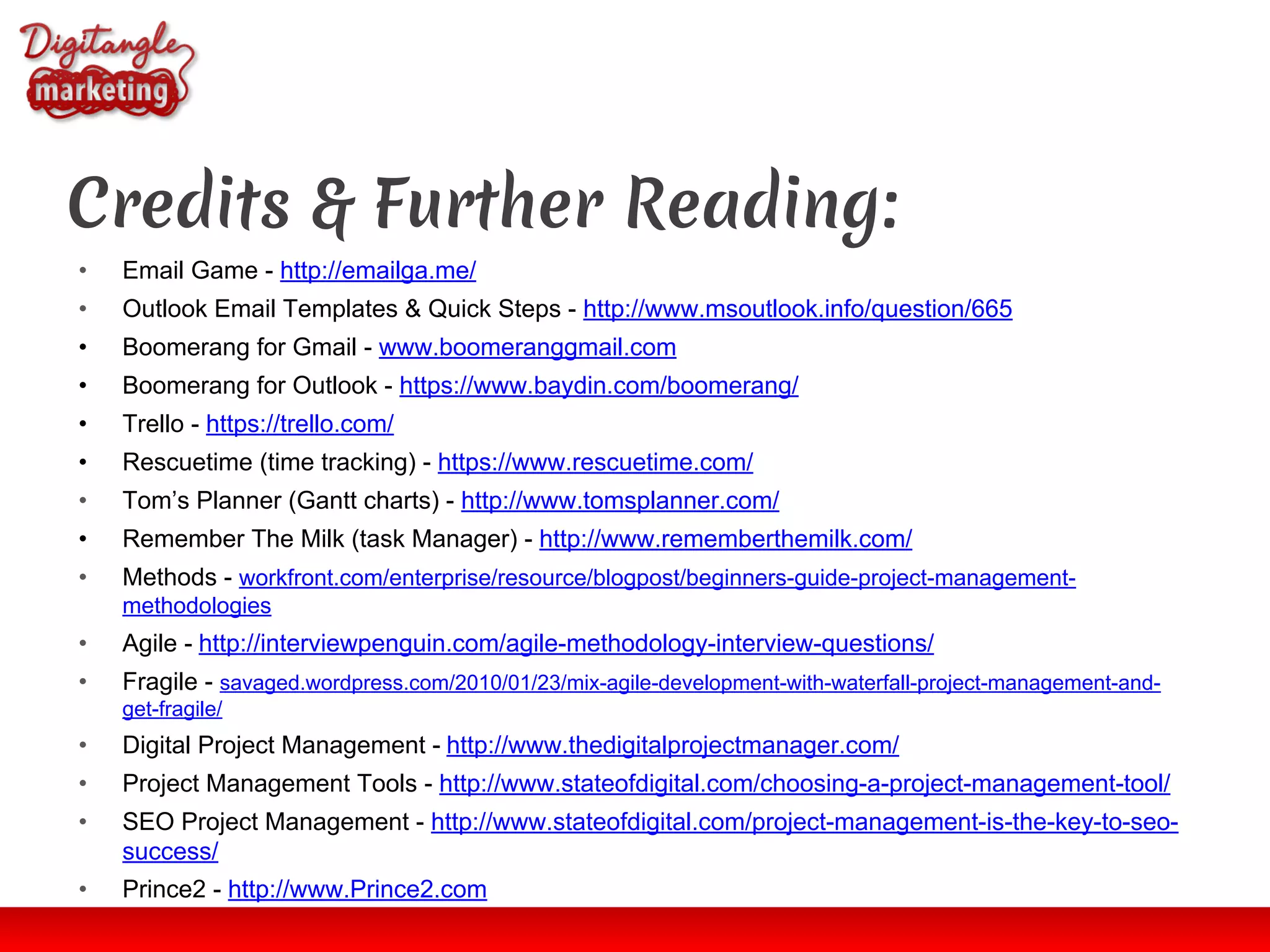 Credits & Further Reading:
• Email Game - http://emailga.me/
• Outlook Email Templates & Quick Steps - http://www.msoutlook.info/question/665
• Boomerang for Gmail - www.boomeranggmail.com
• Boomerang for Outlook - https://www.baydin.com/boomerang/
• Trello - https://trello.com/
• Rescuetime (time tracking) - https://www.rescuetime.com/
• Tom’s Planner (Gantt charts) - http://www.tomsplanner.com/
• Remember The Milk (task Manager) - http://www.rememberthemilk.com/
• Methods - workfront.com/enterprise/resource/blogpost/beginners-guide-project-management-
methodologies
• Agile - http://interviewpenguin.com/agile-methodology-interview-questions/
• Fragile - savaged.wordpress.com/2010/01/23/mix-agile-development-with-waterfall-project-management-and-
get-fragile/
• Digital Project Management - http://www.thedigitalprojectmanager.com/
• Project Management Tools - http://www.stateofdigital.com/choosing-a-project-management-tool/
• SEO Project Management - http://www.stateofdigital.com/project-management-is-the-key-to-seo-
success/
• Prince2 - http://www.Prince2.com
 