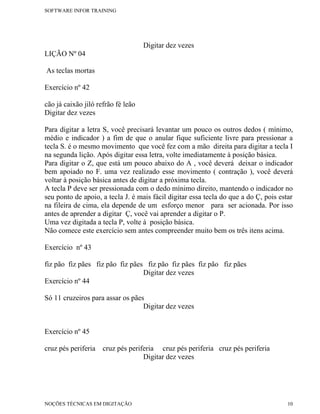SOFTWARE INFOR TRAINING




                                    Digitar dez vezes
LIÇÃO Nº 04

As teclas mortas

Exercício nº 42

cão já caixão jiló refrão fé leão
Digitar dez vezes

Para digitar a letra S, você precisará levantar um pouco os outros dedos ( mínimo,
médio e indicador ) a fim de que o anular fique suficiente livre para pressionar a
tecla S. é o mesmo movimento que você fez com a mão direita para digitar a tecla I
na segunda lição. Após digitar essa letra, volte imediatamente à posição básica.
Para digitar o Z, que está um pouco abaixo do A , você deverá deixar o indicador
bem apoiado no F. uma vez realizado esse movimento ( contração ), você deverá
voltar à posição básica antes de digitar a próxima tecla.
A tecla P deve ser pressionada com o dedo mínimo direito, mantendo o indicador no
seu ponto de apoio, a tecla J. é mais fácil digitar essa tecla do que a do Ç, pois estar
na fileira de cima, ela depende de um esforço menor para ser acionada. Por isso
antes de aprender a digitar Ç, você vai aprender a digitar o P.
Uma vez digitada a tecla P, volte à posição básica.
Não comece este exercício sem antes compreender muito bem os três itens acima.

Exercício nº 43

fiz pão fiz pães fiz pão fiz pães fiz pão fiz pães fiz pão fiz pães
                                 Digitar dez vezes
Exercício nº 44

Só 11 cruzeiros para assar os pães
                                  Digitar dez vezes


Exercício nº 45

cruz pés periferia   cruz pés periferia cruz pés periferia cruz pés periferia
                                   Digitar dez vezes




NOÇÕES TÉCNICAS EM DIGITAÇÃO                                                          10
 