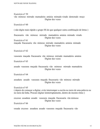 SOFTWARE INFOR TRAINING




Exercício nº 59
vão mimoso mirrado mamadeira amásia mimado virado demorado moço
                           Digitar dez vezes

Exercício nº 60

( não digite mais rápido o grupo SS do que qualquer outra combinação de letras )

fracassaria vão mimoso mirrado mamadeira amásia mimado virado
                             Digitar dez vezes
Exercício nº 61
maçada fracassaria vão mimoso mirrado mamadeira amásia mimado
                             Digitar dez vezes

Exercício nº 62

vassoura maçada fracassaria vão mimoso mirrado mamadeira amásia
                              Digitar dez vezes
Exercício nº 63

assado vassoura maçada fracassaria vão mimoso mirrado mamadeira
                              Digitar dez vezes

Exercício nº 64

assadura assado vassoura maçada fracassaria vão mimoso mirrado
                            Digitar dez vezes

Exercício nº 65
( depois de começar a digitar, evite interromper a escrita no meio de uma palavra ou
no meio da linha. Procure digitar ininterruptamente, dentro do mesmo ritmo )

excesso assadura assado vassoura maçada fracassaria vão mimoso
                              Digitar dez vezes
Exercício nº 66

ossada excesso assadura assado vassoura maçada fracassaria vão




NOÇÕES TÉCNICAS EM DIGITAÇÃO                                                       13
 