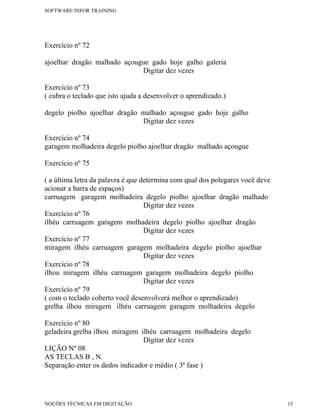 SOFTWARE INFOR TRAINING




Exercício nº 72

ajoelhar dragão malhado açougue gado hoje galho galeria
                             Digitar dez vezes

Exercício nº 73
( cubra o teclado que isto ajuda a desenvolver o aprendizado.)

degelo piolho ajoelhar dragão malhado açougue gado hoje galho
                              Digitar dez vezes

Exercício nº 74
garagem molhadeira degelo piolho ajoelhar dragão malhado açougue

Exercício nº 75

( a última letra da palavra é que determina com qual dos polegares você deve
acionar a barra de espaços)
carruagem garagem molhadeira degelo piolho ajoelhar dragão malhado
                                   Digitar dez vezes
Exercício nº 76
ilhéu carruagem garagem molhadeira degelo piolho ajoelhar dragão
                                   Digitar dez vezes
Exercício nº 77
miragem ilhéu carruagem garagem molhadeira degelo piolho ajoelhar
                                   Digitar dez vezes
Exercício nº 78
ilhou miragem ilhéu carruagem garagem molhadeira degelo piolho
                                   Digitar dez vezes
Exercício nº 79
( com o teclado coberto você desenvolverá melhor o aprendizado)
grelha ilhou miragem ilhéu carruagem garagem molhadeira degelo

Exercício nº 80
geladeira grelha ilhou miragem ilhéu carruagem molhadeira degelo
                                Digitar dez vezes
LIÇÃO Nº 08
AS TECLAS B , N.
Separação enter os dedos indicador e médio ( 3ª fase )




NOÇÕES TÉCNICAS EM DIGITAÇÃO                                                   15
 