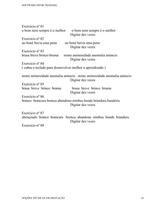 SOFTWARE INFOR TRAINING




Exercício nº 81
o bom nem sempre é o melhor        o bom nem sempre é o melhor
                                  Digitar dez vezes
Exercício nº 82
no boné havia uma pena         no boné havia uma pena
                                   Digitar dez vezes
Exercício nº 83
brasa breve brinco bruma    nome animosidade anomalia anúncio
                               Digitar dez vezes
Exercício nº 84
( cubra o teclado para desenvolver melhor o aprendizado )

nome animosidade anomalia anúncio nome animosidade anomalia anúncio
                              Digitar dez vezes
Exercício nº 85
brasa breve brinco bruma       brasa breve brinco bruma
                              Digitar dez vezes
Exercício nº 86
branco brancura bronca abandono nimbus bonde brandura bandeira
                              Digitar dez vezes

Exercício nº 87
abençoado branco brancura bronca abandono nimbus bonde brandura
                             Digitar dez vezes
Exercício nº 88




NOÇÕES TÉCNICAS EM DIGITAÇÃO                                          16
 