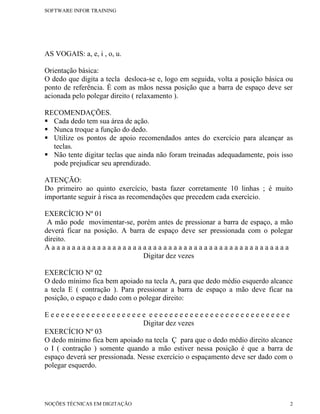 SOFTWARE INFOR TRAINING




AS VOGAIS: a, e, i , o, u.

Orientação básica:
O dedo que digita a tecla desloca-se e, logo em seguida, volta a posição básica ou
ponto de referência. É com as mãos nessa posição que a barra de espaço deve ser
acionada pelo polegar direito ( relaxamento ).

RECOMENDAÇÕES.
 Cada dedo tem sua área de ação.
 Nunca troque a função do dedo.
 Utilize os pontos de apoio recomendados antes do exercício para alcançar as
  teclas.
 Não tente digitar teclas que ainda não foram treinadas adequadamente, pois isso
  pode prejudicar seu aprendizado.

ATENÇÃO:
Do primeiro ao quinto exercício, basta fazer corretamente 10 linhas ; é muito
importante seguir à risca as recomendações que precedem cada exercício.

EXERCÍCIO Nº 01
 A mão pode movimentar-se, porém antes de pressionar a barra de espaço, a mão
deverá ficar na posição. A barra de espaço deve ser pressionada com o polegar
direito.
Aaaaaaaaaaaaaaaaaaaaaaaaaaaaaaaaaaaaaaaaaaaaaaaa
                               Digitar dez vezes

EXERCÍCIO Nº 02
O dedo mínimo fica bem apoiado na tecla A, para que dedo médio esquerdo alcance
a tecla E ( contração ). Para pressionar a barra de espaço a mão deve ficar na
posição, o espaço e dado com o polegar direito:

Eeeeeeeeeeeeeeeeeeee eeeeeeeeeeeeeeeeeeeeeeeeeeee
                                Digitar dez vezes
EXERCÍCIO Nº 03
O dedo mínimo fica bem apoiado na tecla Ç para que o dedo médio direito alcance
o I ( contração ) somente quando a mão estiver nessa posição é que a barra de
espaço deverá ser pressionada. Nesse exercício o espaçamento deve ser dado com o
polegar esquerdo.




NOÇÕES TÉCNICAS EM DIGITAÇÃO                                                     2
 