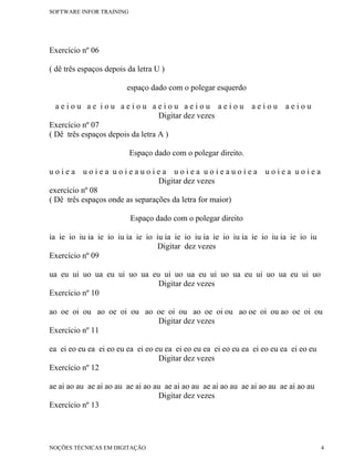 SOFTWARE INFOR TRAINING




Exercício nº 06

( dê três espaços depois da letra U )

                        espaço dado com o polegar esquerdo

  aeiou ae iou aeiou aeiou aeiou aeiou                         aeiou     aeiou
                                  Digitar dez vezes
Exercício nº 07
( Dê três espaços depois da letra A )

                          Espaço dado com o polegar direito.

uoiea      uoiea uoieauoiea uoiea uoieauoiea                       uoiea uoiea
                                 Digitar dez vezes
exercício nº 08
( Dê três espaços onde as separações da letra for maior)

                          Espaço dado com o polegar direito

ia ie io iu ia ie io iu ia ie io iu ia ie io iu ia ie io iu ia ie io iu ia ie io iu
                                 Digitar dez vezes
Exercício nº 09

ua eu ui uo ua eu ui uo ua eu ui uo ua eu ui uo ua eu ui uo ua eu ui uo
                             Digitar dez vezes
Exercício nº 10

ao oe oi ou ao oe oi ou ao oe oi ou ao oe oi ou ao oe oi ou ao oe oi ou
                           Digitar dez vezes
Exercício nº 11

ea ei eo eu ea ei eo eu ea ei eo eu ea ei eo eu ea ei eo eu ea ei eo eu ea ei eo eu
                                  Digitar dez vezes
Exercício nº 12

ae ai ao au ae ai ao au ae ai ao au ae ai ao au ae ai ao au ae ai ao au ae ai ao au
                                  Digitar dez vezes
Exercício nº 13




NOÇÕES TÉCNICAS EM DIGITAÇÃO                                                          4
 