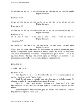 SOFTWARE INFOR TRAINING




aia eia oia uia aia eia oia uia aia eia oia uia aia eia oia uia aia eia oia uia
                                Digitar dez vezes

Exercício nº 14

aio eio oio uio aio eio oio uio aio eio oio uio aio eio oio uio aio eio oio uio
                               Digitar dez vezes
Exercício nº 15

aiu eiu oiu uiu aiu eiu oiu uiu aiu eiu oiu uiu aiu eiu oiu uiu aiu eiu oiu uiu
                                Digitar dez vezes
Exercício nº 16
ou o a ou o e ou o i ou o o ou o u ou o a ou o e ou o i ou o o ou o u
                                Digitar dez vezes
 Exercício nº 17

ou a aia ou eu    ou a aia ou euou a aia ou eu   ou a aia ou eu  ou a aia ou eu
                               Digitar dez vezes
Nesta fase do curso, não queira ser mais rápido, ou produzir muito em pouco
tempo. O importante agora é aprender a posição correta das mãos e o movimento
dos dedos. Concentre-se unicamente nesse pormenor, que é básico. Toda a sua
agilidade futura depende de aplicar agora os princípios da contração e do
relaxamento, combinados com os pontos de apoio e de referência.


LIÇÃO Nº 02

AS TECLAS K L X C.

Exercício nº 18
       Para digitar o K e o L, você deverá levantar um pouco os outros dedos a fim
de que o médio e o anular fiquem livres.
       Você deverá tomar o cuidado para não olhar para o teclado quando for
alcançar as teclas de cima, respeitando os pontos de apoio.
       Faça dez      vezes sem cometer nenhum erro. Caso você erre, pare
imediatamente. Só mude de exercício após digitar corretamente o conjunto de cinco
linhas.
       Preste atenção no dedo indicador, pois ele tende a ficar levantado. Abaixe-o
logo depois de digitar as teclas K ou L




NOÇÕES TÉCNICAS EM DIGITAÇÃO                                                      5
 