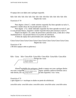 SOFTWARE INFOR TRAINING




O espaço deve ser dado com o polegar esquerdo.

Kilo kilo kilo kilo kilo kilo kilo kilo kilo kilo kilo kilo kilo kilo kilo kilo
                                 Digitar dez vezes
Exercício nº 19

       Para digitar a letra C, o dedo mínimo esquerdo fica bem apoiado na tecla A ,
enquanto o médio desce da sua posição para a tecla C.
       Para digitar o X, o dedo indicador esquerdo fica bem apoiado na tecla F, que
é a sua posição básica, enquanto o anular esquerdo desce para alcançar a tecla X.
       Depois de digitar o X e antes de pressionar a próxima tecla, a mão deve voltar
imediatamente à sua posição básica ou ao ponto de referência.
       A barra de espaço deve pressionada com o polegar direito.

Caixa Caixa Caixa Caixa Caixa Caixa Caixa Caixa Caixa Caixa Caixa Caixa Caixa
                                  Digitar dez vezes
Exercício nº 20
( Dê dois espaços entre as palavras.)




Kilo Caixa    Kilo Caixa Kilo Caixa Kilo Caixa Kilo Caixa Kilo Caixa Kilo
                               Digitar dez vezes
                    Dê esses espaços com o
                    polegar esquerdo




      Alterne o trabalho dos polegares, dando o espaço ora com o polegar direito
ora com o esquerdo. Dê esses espaços com o regras: quando a palavra terminar com a
                     Para isso siga estas
mão direita, dê o espaço com o polegar da mão esquerda e vice- versa.
                     polegar direito



Exercício nº 21
( após digitar o c< recoloque os dedos no ponto de referência)

coxa kilo caixa coxa kilo caixa coxa kilo caixa coxa kilo caixa coxa kilo caixa




NOÇÕES TÉCNICAS EM DIGITAÇÃO                                                         6
 