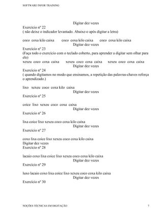 SOFTWARE INFOR TRAINING




                                  Digitar dez vezes
Exercício nº 22
( não deixe o indicador levantado. Abaixe-o após digitar a letra)

coco coxa kilo caixa      coco coxa kilo caixa    coco coxa kilo caixa
                                Digitar dez vezes
Exercício nº 23
(Faça todo o exercício com o teclado coberto, para aprender a digitar sem olhar para
ele)
xexeu coco coxa caixa       xexeu coco coxa caixa       xexeu coco coxa caixa
                                 Digitar dez vezes
Exercício nº 24
( quando digitamos no modo que ensinamos, a repetição das palavras-chaves reforça
o aprendizado.)

lixo xexeu coco coxa kilo caixa
                              Digitar dez vezes
Exercício nº 25

coice lixo xexeu coco coxa caixa
                              Digitar dez vezes
Exercício nº 26

lixa coice lixo xexeu coco coxa kilo caixa
                                  Digitar dez vezes
Exercício nº 27

coxo lixa coice lixo xexeu coco coxa kilo caixa
Digitar dez vezes
Exercício nº 28

lacaio coxo lixa coice lixo xexeu coco coxa kilo caixa
                                  Digitar dez vezes
Exercício nº 29

luxo lacaio coxo lixa coice lixo xexeu coco coxa kilo caixa
                                  Digitar dez vezes
Exercício nº 30




NOÇÕES TÉCNICAS EM DIGITAÇÃO                                                       7
 