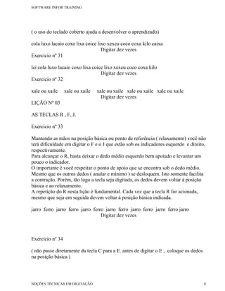 SOFTWARE INFOR TRAINING




( o uso do teclado coberto ajuda a desenvolver o aprendizado)

cola luxo lacaio coxo lixa coice lixo xexeu coco coxa kilo caixa
                                   Digitar dez vezes
Exercício nº 31

lei cola luxo lacaio coxo lixa coice lixo xexeu coco coxa kilo
                                   Digitar dez vezes
Exercício nº 32

xale ou xaile     xale ou xaile   xale ou xaile xale ou xaile xale ou xaile
                                    Digitar dez vezes
LIÇÃO Nº 03

AS TECLAS R , F, J.

Exercício nº 33

Mantendo as mãos na posição básica ou ponto de referência ( relaxamento) você não
terá dificuldade em digitar o F e o J que estão sob os indicadores esquerdo e direito,
respectivamente.
Para alcançar o R, basta deixar o dedo médio esquerdo bem apoiado e levantar um
pouco o indicador.
O importante é você respeitar o ponto de apoio que se encontra sob o dedo médio.
Mesmo que os outros dedos ( anular e mínimo ) se desloquem. Isto somente facilita
a contração. Porém, tão logo a tecla seja digitada, os dedos devem voltar à posição
básica e ao relaxamento.
A repetição do R nesta lição é fundamental. Cada vez que a tecla R for acionada,
mesmo que seja em seguida devem voltar à posição básica indicada.

jarro ferro jarro ferro jarro ferro jarro ferro jarro ferro jarro ferro jarro
                                  Digitar dez vezes



Exercício nº 34

( não passe diretamente da tecla C para a E. antes de digitar o E , coloque os dedos
na posição básica )




NOÇÕES TÉCNICAS EM DIGITAÇÃO                                                           8
 