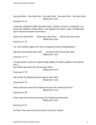 SOFTWARE INFOR TRAINING




face jarro ferro face jarro ferro face jarro ferro face jarro ferro face jarro ferro
                                  Digitar dez vezes
Exercício nº 35

( intercale a batida dos RR colocando todos os dedos, inclusive o indicador, nos
pontos de referência. Desta forma, você digitará com ritmo, o que é fundamental
para o desenvolvimento da destreza.)

faceira face jarro ferro    faceira face jarro ferro faceira face jarro ferro
                                   Digitar dez vezes
Exercício nº 36

( se você cometer algum erro, não se esqueça de parar imediatamente )

jura jurou face faceira jarro ferro      jura jurou face faceira jarro ferro
                                      Digitar dez vezes
Exercício nº 37

( só passe para o exercício seguinte após digitar 10 linhas seguidas sem nenhum
erro.)
fico frajola jura jurou face faceira jarro ferro
                                    Digitar dez vezes
Exercício nº 38

Juro arrojo fico frajola jura face faceira jarro ferro
                                    Digitar dez vezes
Exercício nº 39

Jorra jorrou juro arrojo fico frajola jura jurou face faceira jarro fero
                                    Digitar dez vezes
Exercício nº 40

Fraca rouco jorra jorrou juro arrojo fico frajola jura jurou face
                                   Digitar dez vezes

Exercício nº 41

rio fouxo fraca rouco jorra jorrou juro arrojo fico frajola




NOÇÕES TÉCNICAS EM DIGITAÇÃO                                                           9
 
