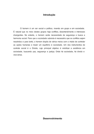 Introdução 
O homem é um ser social e político, vivendo em grupo e em sociedade. 
É natural que no meio destes grupos haja conflitos, desentendimento e interesses 
divergentes. No entanto, o homem sente necessidade de segurança e busca a 
harmonia social. Para que a sociedade subsista é necessário que os conflitos sejam 
resolvidos e para tanto, o homem dispôs de vários meios com o intuito de controlar 
as ações humanas e trazer um equilíbrio à sociedade. Um dos instrumentos de 
controle social é o Direito, cujo principal objetivo é viabilizar a existência em 
sociedade, buscando paz, segurança e justiça. Onde há sociedade, há direito e 
vice-versa. 
Desenvolvimento 
 