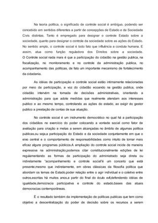 Na teoria política, o significado de controle social é ambíguo, podendo ser 
concebido em sentidos diferentes a partir de concepções de Estado e de Sociedade 
Civis distintas. Tanto é empregado para designar o controle Estado sobre a 
sociedade, quanto para designar o controle da sociedade sobre as ações do Estado. 
No sentido amplo, o controle social é todo fato que influência a conduta humana. E 
assim, atua como função reguladora dos Direitos sobre a sociedade. 
O Controle social nada mais é que a participação do cidadão na gestão publica, na 
fiscalização, no monitoramento e no controle da administração publica, no 
acompanhamento das políticas, de fato um importante mecanismo de fortalecimento 
da cidadania. 
As idéias de participação e controle social estão intimamente relacionadas 
por meio da participação, a voz do cidadão ecoando na gestão publica, onde 
cidadão intervém na tomada de decisões administrativas, orientando a 
administração para que adote medidas que realmente atendam aos interesses 
publico e ao mesmo tempo, controlando as ações do estado, ao exigir do gestor 
publico a prestação de contas de sua atuação. 
No controle social é um instrumento democrático no qual há a participação 
dos cidadãos no exercício do poder colocando a vontade social como fator de 
avaliação para criação e metas a serem alcançadas no âmbito de algumas política 
publicas,ou seja,a participação do Estado e da sociedade conjuntamente em que o 
eixo central e o comportamento de responsabilidades como intuito de tornar mais 
eficaz alguns programas públicos.A ampliação do controle social incide de maneira 
expressiva na administração,podemos citar constitucionalmente edições de lei 
regulamentando as formas de participação do administrado seja direta ou 
indiretamente “acompanhamento e controle social”é um conceito que está 
presente,mesmo que indiretamente, em obras clássicas da filosofia política que 
abordam os temas de Estado,poder relação entre o agir individual e o coletivo entre 
outros,escritas há muitos anos,a partir do final do éculo xvII,defendendo idéias de 
igualdade,democracia participativa e controle do estado,bases das atuais 
democracias contemporâneas. 
É o resultado também da implementação de políticas publicas que tem como 
objetivo a descentralização do poder de decisão sobre os recursos a serem 
 
