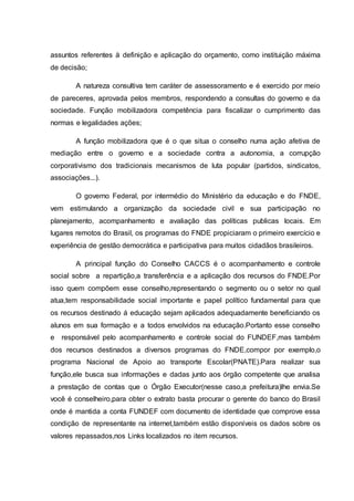 assuntos referentes à definição e aplicação do orçamento, como instituição máxima 
de decisão; 
A natureza consultiva tem caráter de assessoramento e é exercido por meio 
de pareceres, aprovada pelos membros, respondendo a consultas do governo e da 
sociedade. Função mobilizadora competência para fiscalizar o cumprimento das 
normas e legalidades ações; 
A função mobilizadora que é o que situa o conselho numa ação afetiva de 
mediação entre o governo e a sociedade contra a autonomia, a corrupção 
corporativismo dos tradicionais mecanismos de luta popular (partidos, sindicatos, 
associações...). 
O governo Federal, por intermédio do Ministério da educação e do FNDE, 
vem estimulando a organização da sociedade civil e sua participação no 
planejamento, acompanhamento e avaliação das políticas publicas locais. Em 
lugares remotos do Brasil, os programas do FNDE propiciaram o primeiro exercício e 
experiência de gestão democrática e participativa para muitos cidadãos brasileiros. 
A principal função do Conselho CACCS é o acompanhamento e controle 
social sobre a repartição,a transferência e a aplicação dos recursos do FNDE.Por 
isso quem compõem esse conselho,representando o segmento ou o setor no qual 
atua,tem responsabilidade social importante e papel político fundamental para que 
os recursos destinado á educação sejam aplicados adequadamente beneficiando os 
alunos em sua formação e a todos envolvidos na educação.Portanto esse conselho 
e responsável pelo acompanhamento e controle social do FUNDEF,mas também 
dos recursos destinados a diversos programas do FNDE,compor por exemplo,o 
programa Nacional de Apoio ao transporte Escolar(PNATE).Para realizar sua 
função,ele busca sua informações e dadas junto aos órgão competente que analisa 
a prestação de contas que o Órgão Executor(nesse caso,a prefeitura)lhe envia.Se 
você é conselheiro,para obter o extrato basta procurar o gerente do banco do Brasil 
onde é mantida a conta FUNDEF com documento de identidade que comprove essa 
condição de representante na internet,também estão disponíveis os dados sobre os 
valores repassados,nos Links localizados no item recursos. 
 