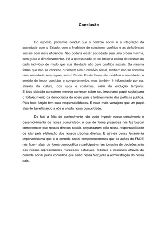 Conclusão 
Do exposto, podemos concluir que o controle social é a integração da 
sociedade com o Estado, com a finalidade de solucionar conflitos e as deficiências 
sociais com mais eficiência. Não poderia existir sociedade sem uma ordem mínima, 
sem guias e direcionamentos. Há a necessidade de se limitar a esfera de conduta de 
cada indivíduo de modo que sua liberdade não gere conflitos sociais. Da mesma 
forma que não se concebe o homem sem o convívio social, também não se concebe 
uma sociedade sem regras, sem o Direito. Desta forma, ele modifica a sociedade no 
sentido de impor condutas e comportamentos, mas também é influenciado por ela, 
através da cultura, dos usos e costumes, além da evolução temporal. 
E todo cidadão consciente merece conhecer sobre seu importante papel social para 
o fortalecimento da democracia do nosso país e fortalecimento das políticas publica. 
Pois toda função tem suas responsabilidades. E nada mais vantajoso que um papel 
atuante beneficiando a nós e a toda nossa comunidade. 
De fato a falta de conhecimento não pode impedir nosso crescimento e 
desenvolvimento de nossa comunidade, o que de forma prazerosa nós faz buscar 
compreender que nossos direitos sociais perpassaram pela nossa responsabilidade 
de lutar pela efetivação dos nossos próprios direitos. E através dessa ferramenta 
importantíssima que é o controle social, compreenderemos que as ações do FNDE 
nós fazem atuar de forma democrática e participativa nas tomadas de decisões junto 
aos nossos representantes municipais, estaduais, federais e nacionais através do 
controle social pelos conselhos que serão nossa Voz junto à administração do nosso 
país. 
 