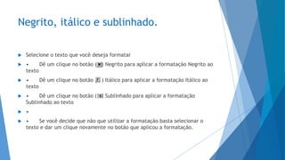 Negrito, itálico e sublinhado.
 Selecione o texto que você deseja formatar
 • Dê um clique no botão ( ) Negrito para aplicar a formatação Negrito ao
texto
 • Dê um clique no botão ( ) Itálico para aplicar a formatação Itálico ao
texto
 • Dê um clique no botão ( ) Sublinhado para aplicar a formatação
Sublinhado ao texto
 •
 • Se você decide que não que utilizar a formatação basta selecionar o
texto e dar um clique novamente no botão que aplicou a formatação.
 