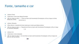 Fonte, tamanho e cor
 •Alterar Fonte
 •Selecione o texto que deseja formatar.
 •Dê um clique na seta ( ) Fonte na barra de ferramentas Formatação e dê um clique na fonte
deseja (Ex: Arial).
 •Alterar Tamanho
 •Para alterar o tamanho da fonte selecione o texto que deseja alterar.
 •Dê um clique na seta ( ) Tamanho da Fonte na barra de ferramentas Formatação e dê um clique
no tamanho desejado.
 •Alterar Cor
 •Selecione o texto desejado.
 •Dê um clique na seta ( ) Cor da Fonte na barra de ferramentas Formatação e dê um clique em
uma cor de sua escolha.
 