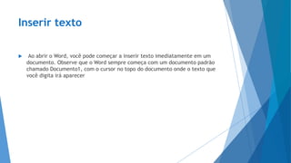 Inserir texto
 Ao abrir o Word, você pode começar a inserir texto imediatamente em um
documento. Observe que o Word sempre começa com um documento padrão
chamado Documento1, com o cursor no topo do documento onde o texto que
você digita irá aparecer
 