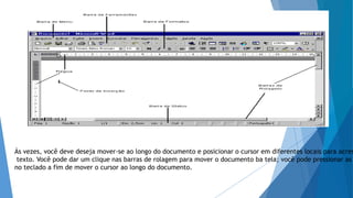 Às vezes, você deve deseja mover-se ao longo do documento e posicionar o cursor em diferentes locais para acres
texto. Você pode dar um clique nas barras de rolagem para mover o documento ba tela; você pode pressionar as
no teclado a fim de mover o cursor ao longo do documento.
 