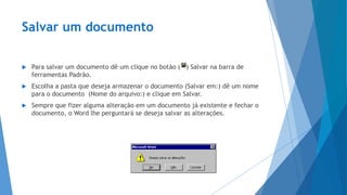 Salvar um documento
 Para salvar um documento dê um clique no botão ( ) Salvar na barra de
ferramentas Padrão.
 Escolha a pasta que deseja armazenar o documento (Salvar em:) dê um nome
para o documento (Nome do arquivo:) e clique em Salvar.
 Sempre que fizer alguma alteração em um documento já existente e fechar o
documento, o Word lhe perguntará se deseja salvar as alterações.
 
