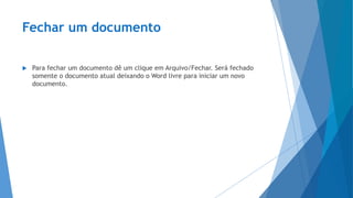 Fechar um documento
 Para fechar um documento dê um clique em Arquivo/Fechar. Será fechado
somente o documento atual deixando o Word livre para iniciar um novo
documento.
 