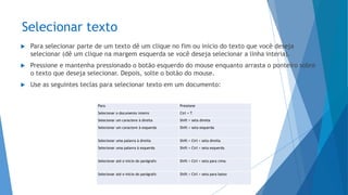 Selecionar texto
 Para selecionar parte de um texto dê um clique no fim ou início do texto que você deseja
selecionar (dê um clique na margem esquerda se você deseja selecionar a linha interia).
 Pressione e mantenha pressionado o botão esquerdo do mouse enquanto arrasta o ponteiro sobre
o texto que deseja selecionar. Depois, solte o botão do mouse.
 Use as seguintes teclas para selecionar texto em um documento:
Para Pressione
Selecionar o documento inteiro Ctrl + T
Selecionar um caractere à direita Shift + seta direita
Selecionar um caractere à esquerda Shift + seta esquerda
Selecionar uma palavra à direita Shift + Ctrl + seta direita
Selecionar uma palavra à esquerda Shift + Ctrl + seta esquerda
Selecionar até o início do parágrafo Shift + Ctrl + seta para cima
Selecionar até o início do parágrafo Shift + Ctrl + seta para baixo
 