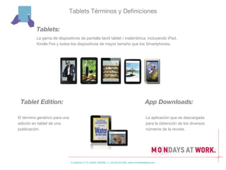 Tablets Términos y Definiciones

          Tablets:
          La gama de dispositivos de pantalla táctil tablet / inalámbrica, incluyendo iPad,
          Kindle Fire y todos los dispositivos de mayor tamaño que los Smartphones.




 Tablet Edition:                                                                               App Downloads:

El término genérico para una                                                                   La aplicación que es descargada
edición en tablet de una                                                                       para la obtención de los diversos
publicación.                                                                                   números de la revista.




                               C/ Gravina 11, 1º D 28004 MADRID T. +34 915 215 468 www.mondaysatwork.com
 