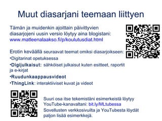 Diasarjani teemasta
• Digitarinat opetuksessa (tämä diasarja)
• Digijulkaisut: sähköiset kirjat, esitteet ja julisteet
• Ruudunkaappausvideot
Näiden ja muidenkin ajoittain päivittyvien
diasarjojeni uusin versio löytyy blogista:
www.matleenalaakso.fi/p/koulutusdiat.html
 