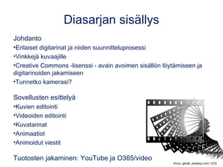Diasarjan sisällys
Johdanto
•Digitarinat opetuksessa ja vinkkejä suunnitteluprosessiin
•Creative Commons -lisenssi - avain avoimen sisällön löytämiseen
ja digitarinoiden jakamiseen
•Tunnetko kamerasi?
Sovellusten esittelyä
•Kuvien editointi
•Videoiden editointi
•Kuvatarinat
•Animaatiot
•Animoidut viestit
Tuotosten jakaminen
•YouTube, O365/Stream ja OneDrive Kuva: geralt, pixabay.com, CC0
 