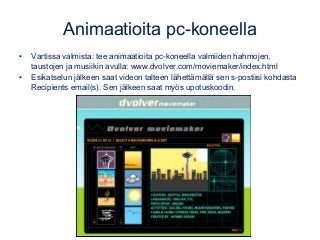 Animaatioita pc-koneella
• Vartissa valmista: tee animaatioita pc-koneella valmiiden hahmojen,
taustojen ja musiikin avulla: www.dvolver.com/moviemaker/index.html
• Esikatselun jälkeen saat videon talteen lähettämällä sen s-postiisi kohdasta
Recipients email(s). Sen jälkeen saat myös upotuskoodin.
 