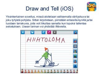 Draw and Tell (iOS)
Yksinkertainen sovellus, missä aloitetaan valitsemalla värityskuva tai
joku tyhjistä pohjista. Sitten kirjoitetaan, piirretään erilaisilla kynillä ja/tai
tuodaan tarrakuvia, joita voit liikuttaa samalla kun lopuksi tallentaa
selostuksen. Usean tarinan voi yhdistää iMoviella.
 