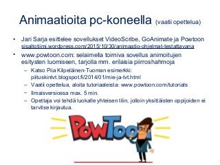Animaatioita pc-koneella (vaatii opettelua)
• Jari Sarja esittelee sovellukset VideoScribe, GoAnimate ja Powtoon
sisaltotiimi.wordpress.com/2015/10/30/animaatio-ohjelmat-testattavana
• www.powtoon.com: selaimella toimiva sovellus animoitujen
esitysten luomiseen, tarjolla mm. erilaisia piirroshahmoja
– Katso Piia Kilpeläinen-Tuoman esimerkki:
piituskintvt.blogspot.fi/2014/01/mie-ja-tvt.html
– Vaatii opettelua, aloita tutoriaaleista: www.powtoon.com/tutorials
– Ilmaisversiossa max. 5 min.
– Opettaja voi tehdä luokalle yhteisen tilin, jolloin yksittäisten oppijoiden ei
tarvitse kirjautua.
 