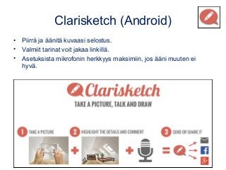 Clarisketch (Android)
• Piirrä ja äänitä kuvaasi selostus.
• Valmiit tarinat voit jakaa linkillä.
• Asetuksista mikrofonin herkkyys maksimiin, jos ääni muuten ei
hyvä.
 