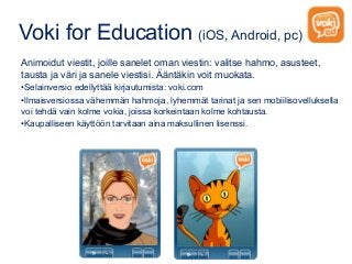 Voki for Education (iOS, Android, pc)
Animoidut viestit, joille sanelet oman viestin: valitse hahmo, asusteet,
tausta ja väri ja sanele viestisi. Ääntäkin voit muokata.
•Selainversio edellyttää kirjautumista: voki.com
•llmaisversiossa vähemmän hahmoja, lyhemmät tarinat ja sen mobiilisovelluksella
voi tehdä vain kolme vokia, joissa korkeintaan kolme kohtausta.
•Kaupalliseen käyttöön tarvitaan aina maksullinen lisenssi.
 