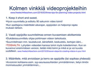 Digitarinat opetuksessa
Ks. esim. www.tech4learning.com/workshops/kolk/digitalstorytelling
koppa.jyu.fi/avoimet/hum/tvt/digitaalinen-tarinankerronta/HTKS152-johdanto-k2015
• Opitun taidon esitteleminen
• Oman oppimisprosessin dokumentointi
• Itsetuntemuksen lisääminen
• Esittelyvideo työhakemuksen liitteeksi tai osaksi netti-CV:tä
• Tarinan visualisointi: runo, satu, retki,..
• Vieraalla kielellä puhuttu kuvitettu tarina
• Medialukutaidon kehittyminen
• Kulttuuriperinnön kerääminen ja välittäminen
• Historialliset tarinat, päiväkirjamerkinnät tai lehdet
• Dokumentit: vierailu, retki, työssäoppimisjakso,..
• Projektit: yrittäjyys, kv, ilmiö,..
• Fiktiivinen tarina
• Kirjatraileri tai kansansadun modernisointi
• Ohjevideot, oppimateriaalit
• Tervetulotoivotus verkkokurssille
 