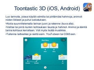 Toontastic 3D (iOS, Android)
Luo tarinoita, joissa käytät valmiita tai piirtämiäsi hahmoja, animoit
niiden liikkeet ja puhut selostuksen.
•Aloita suunnittelemalla tarinan juoni ja rakenne (kuva alla).
•Valitse tai piirrä kunkin kohtauksen tausta ja hahmot. Animoi ja äänitä
tarina kohtaus kerrallaan. Voit myös lisätä musiikkia.
•Tallenna laitteellesi ja sieltä esim. YouTubeen tai O365:een.
 