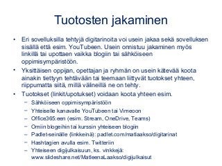 Tuotosten jakaminen
• Eri sovelluksilla tehtyjä digitarinoita voi usein jakaa sekä sovelluksen
sisällä että esim. YouTubeen. Usein onnistuu jakaminen myös
linkillä tai upottaen vaikka blogiin tai sähköiseen
oppimisympäristöön.
• Yksittäisen oppijan, opettajan ja ryhmän on usein kätevää koota
ainakin tiettyyn tehtävään tai teemaan liittyvät tuotokset yhteen,
riippumatta siitä, millä välineillä ne on tehty.
• Tuotokset (linkit/upotukset) voidaan koota yhteen esim.
– Sähköiseen oppimisympäristöön
– Yhteiselle kanavalle YouTubeen tai Vimeoon
– Office365:een (esim. Stream, OneDrive, Teams)
– Omiin blogeihin tai kurssin yhteiseen blogiin
– Padlet-seinälle (linkkeinä): padlet.com/matlaakso/digitarinat
– Hashtagien avulla esim. Twitteriin
– Yhteiseen digijulkaisuun, ks. vinkkejä:
www.slideshare.net/MatleenaLaakso/digijulkaisut
 
