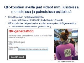 QR-koodien avulla jaat videot mm. julisteissa,
monisteissa ja painetuissa esitteissä
• Koodit luetaan mobiilisovelluksella
– Esim. QR Reader (iOS) tai QR Code Reader (Android)
• QR-koodin tee helposti esim. sivulla: www.qr-koodit.fi/generaattori
– Pitkä linkki kannattaa ensin lyhentää: bit.ly
Kuva: Matleena Laakso CC BY
 