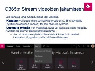 O365:n Stream videoiden jakamiseen
Luo kanavia ja/tai ryhmiä, joissa jaat videoita.
•Kanavan voi luoda yhteisesti kaikille kyseisen O365:n käyttäjille
(=yrityksenlaajuinen kanava) tai sen rajatuille ryhmille.
•Luomalla ryhmän voit määrittää, kuka voi katsoa ja lisätä videoita.
Ryhmän sisällä voi olla useampia kanavia.
– Jos haluat antaa oppijoillesi oikeuden lisätä videoita luomallesi
kanavallesi, täytyy sinun sallia heidän osallistuminen.
 