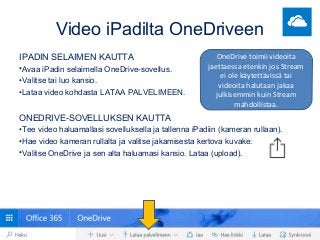 Video iPadilta OneDriveen
IPADIN SELAIMEN KAUTTA
•Avaa iPadin selaimella OneDrive-sovellus.
•Valitse tai luo kansio.
•Lataa video kohdasta LATAA PALVELIMEEN.
ONEDRIVE-SOVELLUKSEN KAUTTA
•Tee video haluamallasi sovelluksella ja tallenna iPadiin (kameran rullaan).
•Hae video kameran rullalta ja valitse jakamisesta kertova kuvake:
•Valitse OneDrive ja sen alta haluamasi kansio. Lataa (upload).
OneDrive toimii videoita
jaettaessa etenkin jos Stream
ei ole käytettävissä tai
videoita halutaan jakaa
julkisemmin kuin Stream
mahdollistaa.
 
