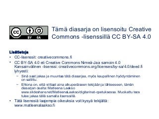 Lisätietoja
• CC-lisenssit: creativecommons.fi
• CC BY-SA 4.0 eli Creative Commons Nimeä-Jaa samoin 4.0
Kansainvälinen -lisenssi: creativecommons.org/licenses/by-sa/4.0/deed.fi
lyhyesti:
– Sinä saat jakaa ja muuntaa tätä diasarjaa, myös kaupallinen hyödyntäminen
on sallittu.
– Ehtona on, että viittaat aina alkuperäiseen tekijään ja lähteeseen, tämän
diasarjan osalta: Matleena Laakso
www.slideshare.net/MatleenaLaakso/digitarinat-opetuksessa. Muokattu teos
tulee jakaa tällä samalla lisenssillä.
• Tätä lisenssiä laajempia oikeuksia voit kysyä tekijältä:
www.matleenalaakso.fi
Tämä diasarja on lisensoitu Creative
Commons -lisenssillä CC BY-SA 4.0
 