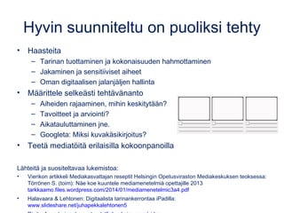 Elokuva aineenopetuksessa
Mediapedagogi Ismo Kiesiläisen haastattelu:
www.lukionuutishuone.com/1-elokuva-aineenopetuksessa
Oppimisen näkökulmasta videoiden tekemisessä tärkeintä on
ajatteluprosessi, missä oppijan tulee hahmottaa ja jäsentää
opiskeltavat asiat.
•Hyvin suunniteltuna kuvaustehtävä aina tuottaa ajattelua.
•Olennaista on videon tekemisen koko prosessi.
Nuoret katsovat ja tekevät paljon videoblogeja ja tutoriaaleja.
•Historia: tee videobloggaus historiallisena henkilönä
•Luma-aineet: tutoriaalien tekeminen
Kuvaaminen reflektion apuna
•Kielten opetus: kerro 10 asiaa, mitä sinulle tänään tapahtunut.
•Musiikin opetus
 