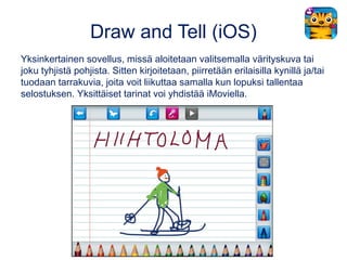 Draw and Tell (iOS)
Yksinkertainen sovellus, missä aloitetaan valitsemalla värityskuva tai
joku tyhjistä pohjista. Sitten ...