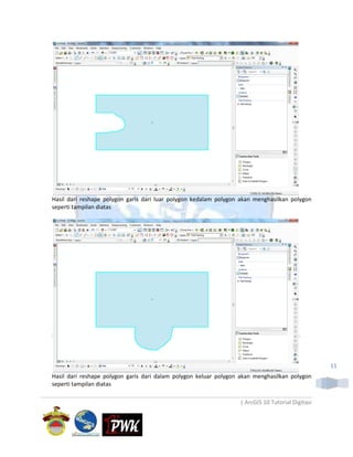 Hasil dari reshape polygon garis dari luar polygon kedalam polygon akan menghasilkan polygon
seperti tampilan diatas




                                                                                                  11
Hasil dari reshape polygon garis dari dalam polygon keluar polygon akan menghasilkan polygon
seperti tampilan diatas

                                                                  | ArcGIS 10 Tutorial Digitasi
 