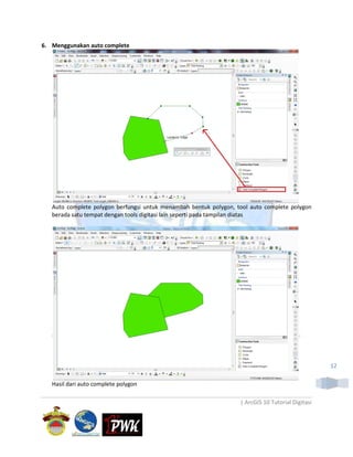 6. Menggunakan auto complete




   Auto complete polygon berfungsi untuk menambah bentuk polygon, tool auto complete polygon
   berada satu tempat dengan tools digitasi lain seperti pada tampilan diatas




                                                                                                   12

   Hasil dari auto complete polygon

                                                                   | ArcGIS 10 Tutorial Digitasi
 