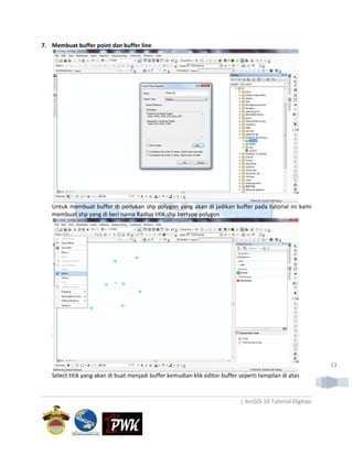 7. Membuat buffer point dan buffer line




   Untuk membuat buffer di perlukan shp polygon yang akan di jadikan buffer pada tutorial ini kami
   membuat shp yang di beri nama Radius titik.shp bertype polygon




                                                                                                             13
   Select titik yang akan di buat menjadi buffer kemudian klik editor buffer seperti tampilan di atas



                                                                             | ArcGIS 10 Tutorial Digitasi
 