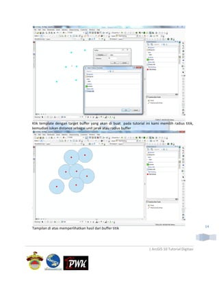 Klik template dengan target buffer yang akan di buat pada tutorial ini kami memilih radius titik,
kemudian isikan distance sebagai unit jarak atau radius buffer




Tampilan di atas memperlihatkan hasil dari buffer titik                                               14




                                                                      | ArcGIS 10 Tutorial Digitasi
 